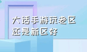 大话手游玩老区还是新区好（大话手游老区和新区哪个好玩）