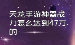 天龙手游神器战力怎么达到47万的（天龙手游平民200万战力）