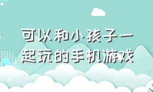 可以和小孩子一起玩的手机游戏