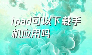 ipad可以下载手机应用吗（ipad可以下载所有手机的app吗）