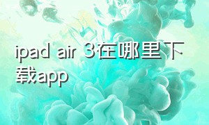 ipad air 3在哪里下载app（ipadair3下载不了软件怎么办）