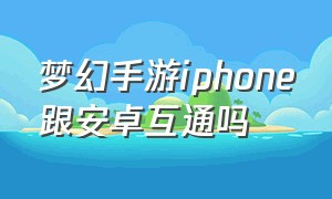 梦幻手游iphone跟安卓互通吗（梦幻手游ios和安卓系统能一起玩吗）