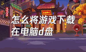 怎么将游戏下载在电脑d盘（怎么把游戏安装到d盘）