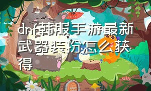 dnf韩服手游最新武器装扮怎么获得（dnf韩服手游怎么获得武器时装）