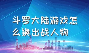 斗罗大陆游戏怎么换出战人物（斗罗大陆游戏怎么删除角色）