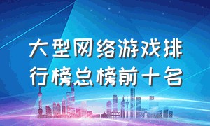 大型网络游戏排行榜总榜前十名