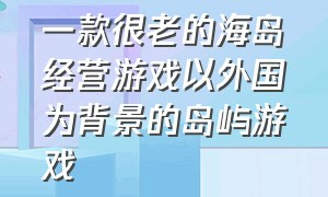 一款很老的海岛经营游戏以外国为背景的岛屿游戏（关于一个海岛经营的单机游戏）