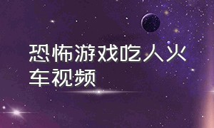 恐怖游戏吃人火车视频