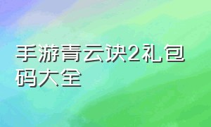 手游青云诀2礼包码大全（青云诀2手游礼包兑换码）