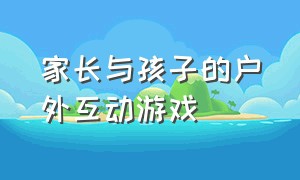 家长与孩子的户外互动游戏（家长与孩子的户外互动游戏教案）