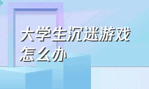 大学生沉迷游戏怎么办