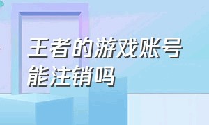 王者的游戏账号能注销吗（王者游戏账号注销的解除方法）