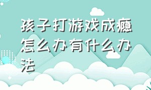 孩子打游戏成瘾怎么办有什么办法