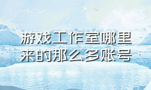 游戏工作室哪里来的那么多账号（游戏工作室的手机账号哪里来的）