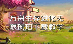 方舟生存进化无限琥珀下载教学（方舟生存进化官方正版下载）