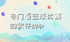 专门看篮球比赛的软件app（想看篮球比赛下什么软件）