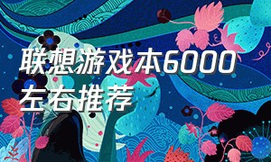 联想游戏本6000左右推荐（联想游戏笔记本6000左右价位推荐）