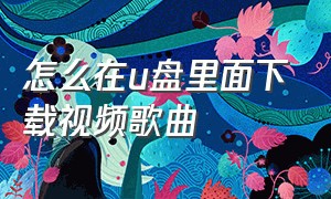 怎么在u盘里面下载视频歌曲（u盘怎么在电脑上下载视频歌曲）