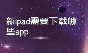 新ipad需要下载哪些app（ipad怎么下载对应版本app）