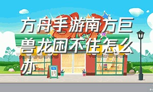 方舟手游南方巨兽龙困不住怎么办（方舟手游困龙房驯服南方巨兽龙）