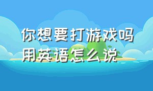 你想要打游戏吗用英语怎么说