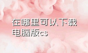 在哪里可以下载电脑版cs（电脑上在哪下载cs1.6）