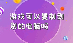 游戏可以复制到别的电脑吗（把游戏复制粘贴到别的盘可以吗）