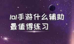 lol手游什么辅助最值得练习（lol手游人工客服24小时在）