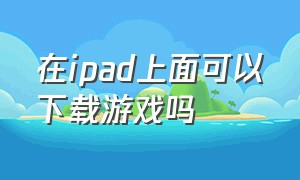 在ipad上面可以下载游戏吗（ipad怎么下载游戏是免费的）