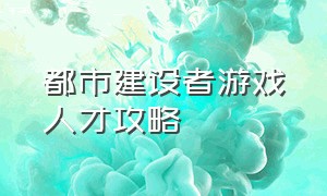 都市建设者游戏人才攻略（都市建设者手游官网游戏推荐）