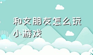 和女朋友怎么玩小游戏