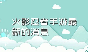 火影忍者手游最新的消息（火影忍者最新手游大爆料）