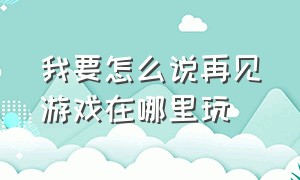 我要怎么说再见游戏在哪里玩