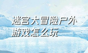 迷宫大冒险户外游戏怎么玩（迷宫大冒险游戏入口）