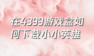 在4399游戏盒如何下载小小英雄（小小英雄官方正版下载4399版）