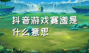 抖音游戏赛道是什么意思（抖音游戏赛道是什么意思呀）