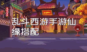 乱斗西游手游仙缘搭配（乱斗西游手游官网）