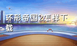 环形帝国2怎样下载（环形帝国下载）