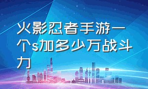 火影忍者手游一个s加多少万战斗力（火影忍者手游600万以上的战力）