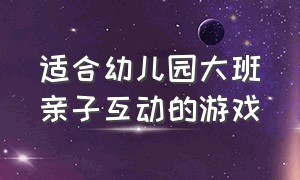 适合幼儿园大班亲子互动的游戏（幼儿园大班亲子活动最新互动游戏）