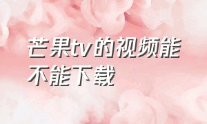 芒果tv的视频能不能下载（芒果tv怎么下载离线观看视频）