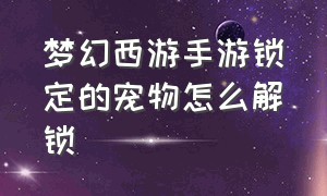 梦幻西游手游锁定的宠物怎么解锁（梦幻西游手游宠物绑定怎么解除）