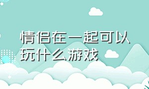 情侣在一起可以玩什么游戏（情侣在一起久了为什么会经常吵架）