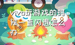 vivo玩游戏的时候一直闪退怎么办（vivo为什么玩游戏闪退怎么解决）