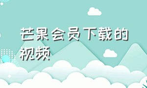 芒果会员下载的视频（芒果会员下载的视频不是会员了还可以看吗?）