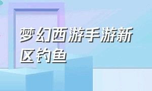 梦幻西游手游新区钓鱼（梦幻西游手游钓鱼攻略大全）