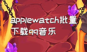 applewatch批量下载qq音乐（applewatch怎么下载qq音乐的音乐）