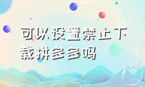 可以设置禁止下载拼多多吗（可以设置禁止下载拼多多吗安卓）