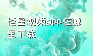 恒星视频app在哪里下载（恒星视频下载免费安装）