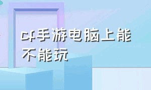 cf手游电脑上能不能玩（cf手游在电脑上玩怎么样最新）